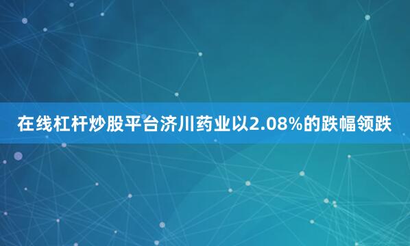 在线杠杆炒股平台济川药业以2.08%的跌幅领跌
