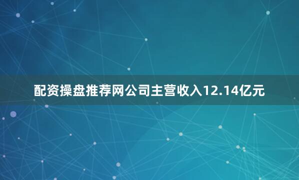 配资操盘推荐网公司主营收入12.14亿元