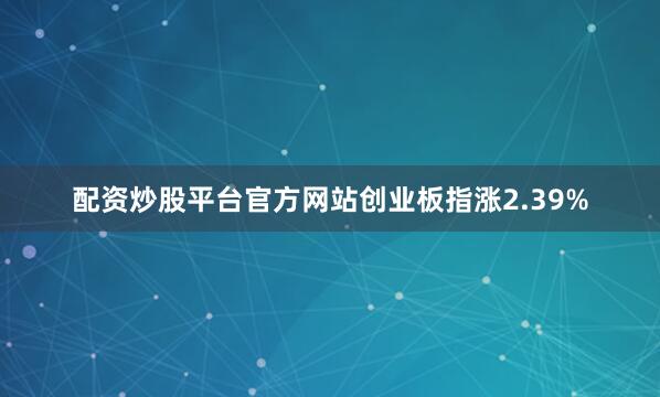 配资炒股平台官方网站创业板指涨2.39%