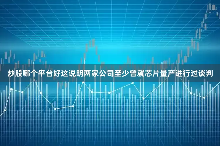 炒股哪个平台好这说明两家公司至少曾就芯片量产进行过谈判