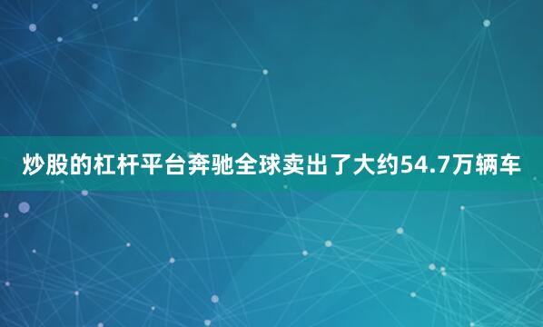 炒股的杠杆平台奔驰全球卖出了大约54.7万辆车