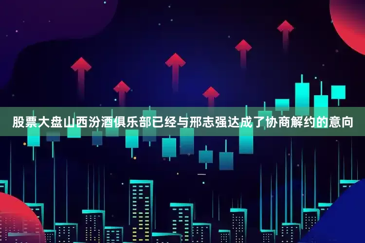 股票大盘山西汾酒俱乐部已经与邢志强达成了协商解约的意向