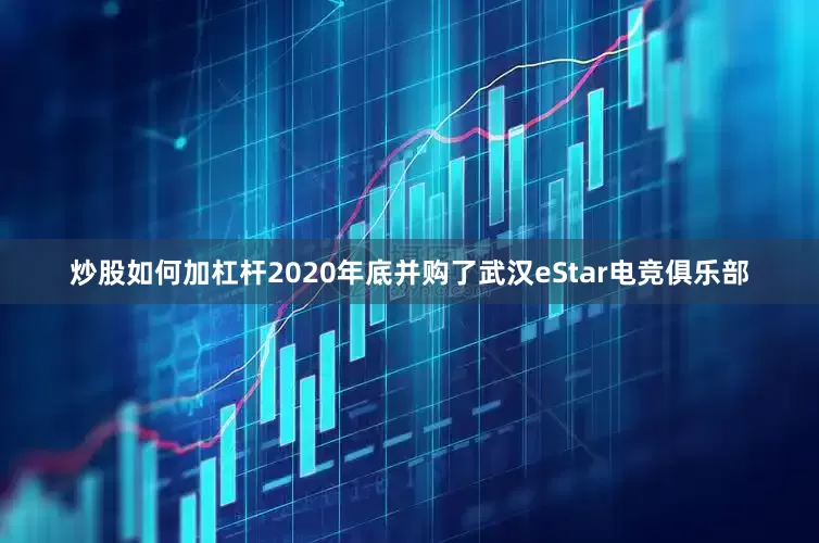 炒股如何加杠杆2020年底并购了武汉eStar电竞俱乐部
