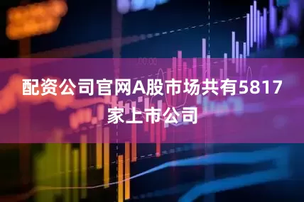 配资公司官网A股市场共有5817家上市公司