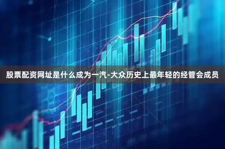 股票配资网址是什么成为一汽-大众历史上最年轻的经管会成员