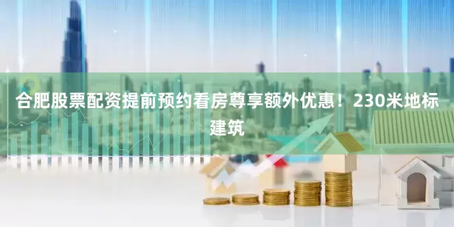 合肥股票配资提前预约看房尊享额外优惠！230米地标建筑