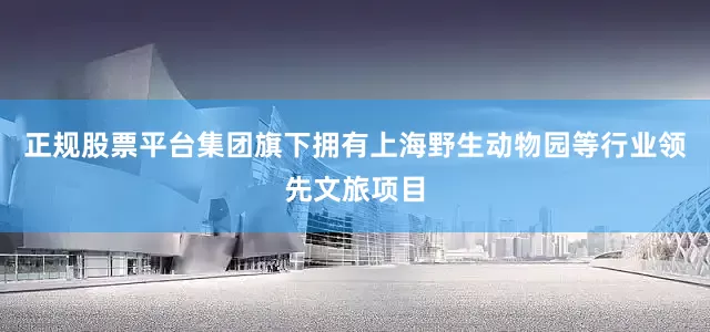 正规股票平台集团旗下拥有上海野生动物园等行业领先文旅项目