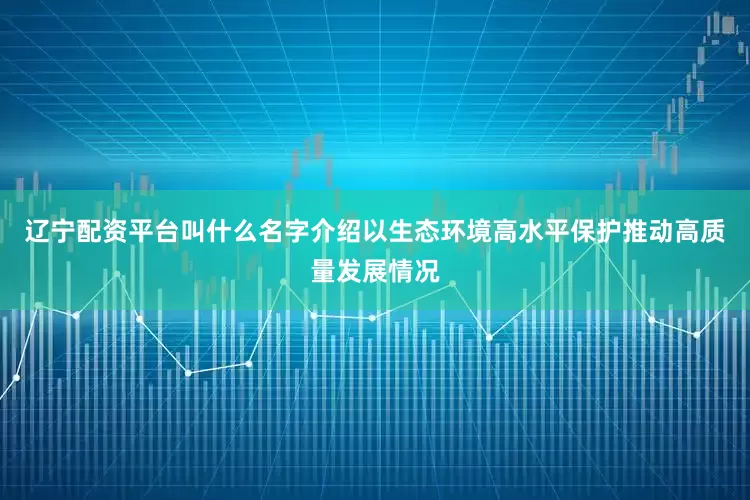 辽宁配资平台叫什么名字介绍以生态环境高水平保护推动高质量发展情况