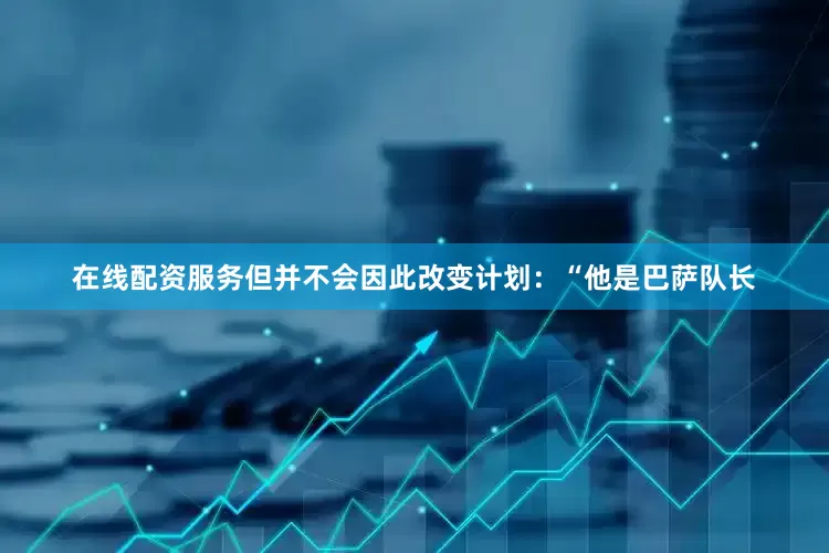 在线配资服务但并不会因此改变计划：“他是巴萨队长