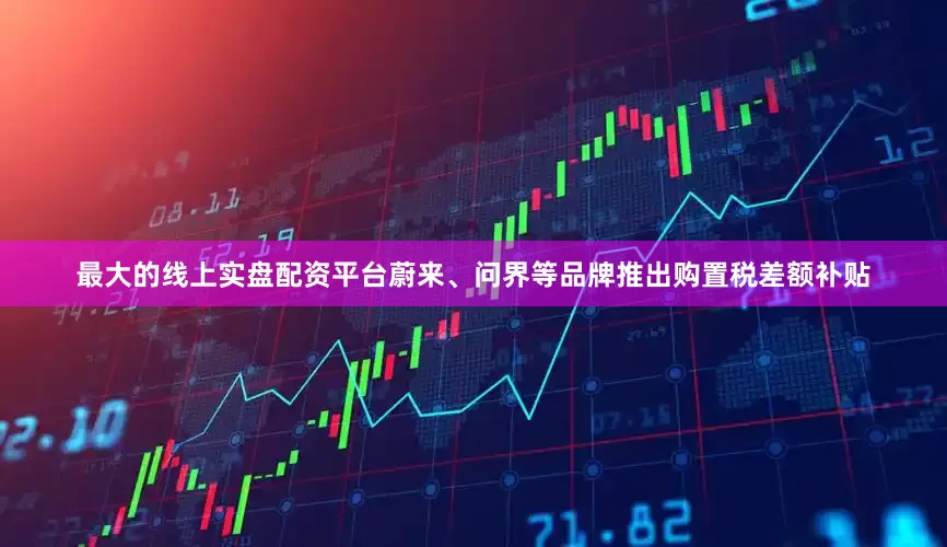 最大的线上实盘配资平台蔚来、问界等品牌推出购置税差额补贴