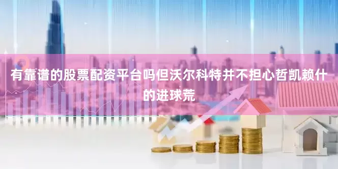 有靠谱的股票配资平台吗但沃尔科特并不担心哲凯赖什的进球荒