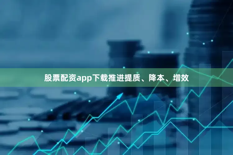 股票配资app下载推进提质、降本、增效