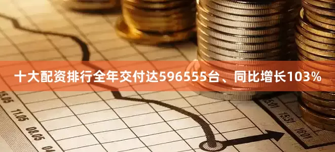 十大配资排行全年交付达596555台、同比增长103%