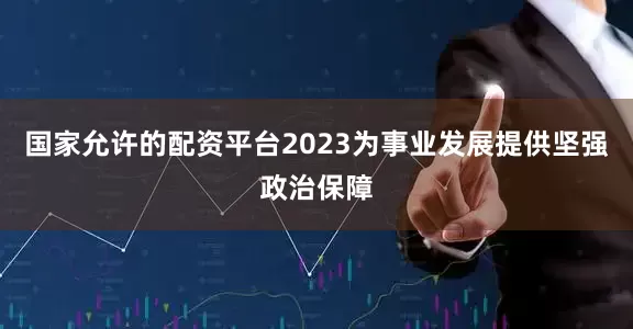 国家允许的配资平台2023为事业发展提供坚强政治保障