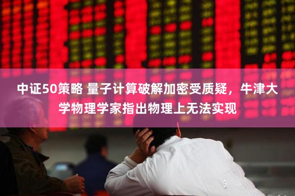 中证50策略 量子计算破解加密受质疑，牛津大学物理学家指出物理上无法实现