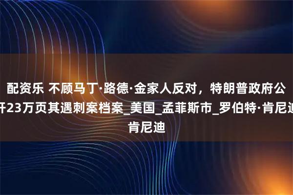 配资乐 不顾马丁·路德·金家人反对，特朗普政府公开23万页其遇刺案档案_美国_孟菲斯市_罗伯特·肯尼迪