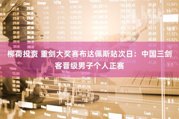 柳荷投资 重剑大奖赛布达佩斯站次日：中国三剑客晋级男子个人正赛