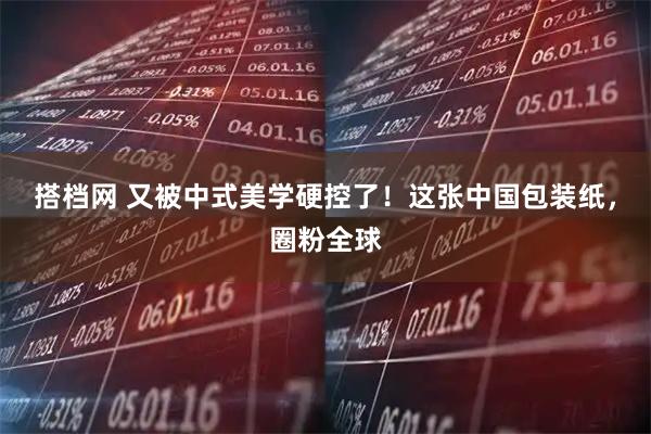 搭档网 又被中式美学硬控了！这张中国包装纸，圈粉全球