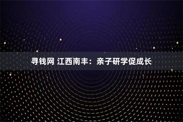 寻钱网 江西南丰：亲子研学促成长