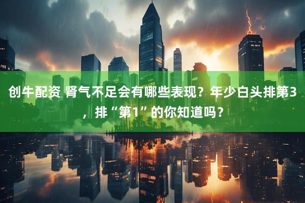 创牛配资 肾气不足会有哪些表现？年少白头排第3，排“第1”的你知道吗？