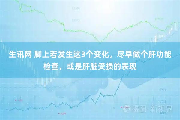 生讯网 脚上若发生这3个变化，尽早做个肝功能检查，或是肝脏受损的表现